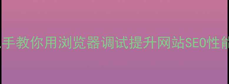 图片 F12开发者工具全攻略：手把手教你用浏览器调试提升网站SEO性能与加载速度（含实战案例）