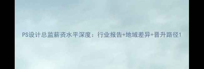 图片 PS设计总监薪资水平深度：行业报告+地域差异+晋升路径1