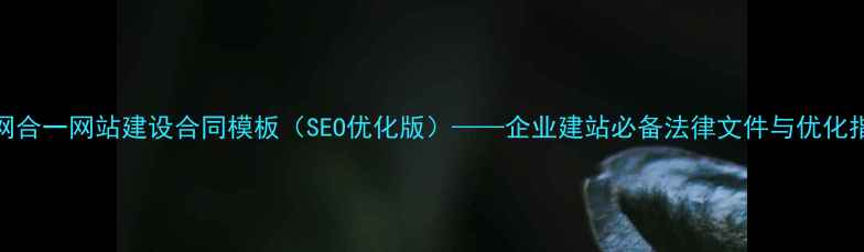 图片 三网合一网站建设合同模板（SEO优化版）——企业建站必备法律文件与优化指南
