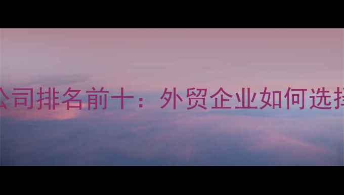 图片 上海外贸推广公司排名前十：外贸企业如何选择靠谱服务商？