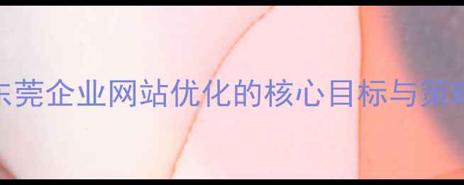 图片 东莞企业网站优化的核心目标与策略