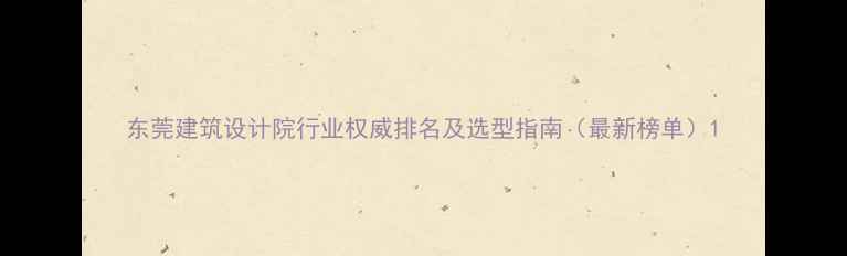 图片 东莞建筑设计院行业权威排名及选型指南（最新榜单）1