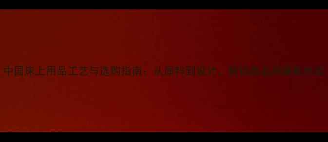 图片 中国床上用品工艺与选购指南：从原料到设计，解锁高品质睡眠体验