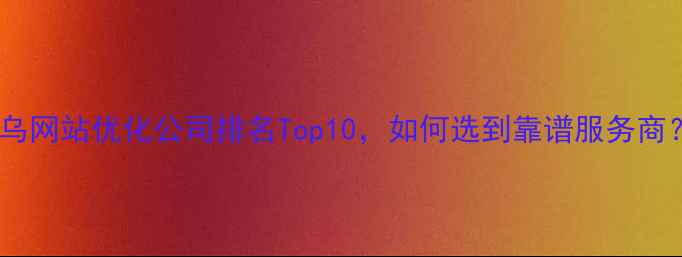 图片 义乌网站优化公司排名Top10，如何选到靠谱服务商？1
