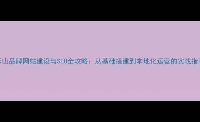 图片 乐山品牌网站建设与SEO全攻略：从基础搭建到本地化运营的实战指南