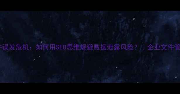 图片 企业文件误发危机：如何用SEO思维规避数据泄露风险？｜企业文件管理指南2