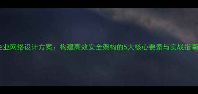 图片 企业网络设计方案：构建高效安全架构的5大核心要素与实战指南1