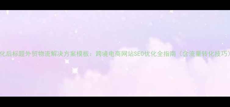 图片 优化后标题外贸物流解决方案模板：跨境电商网站SEO优化全指南（含流量转化技巧）1