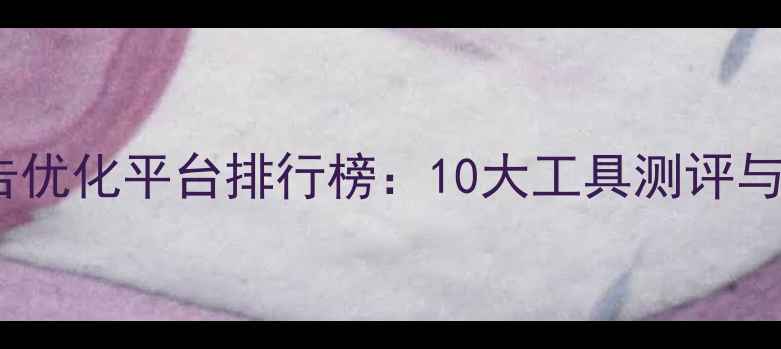图片 信息流广告优化平台排行榜：10大工具测评与实战指南2