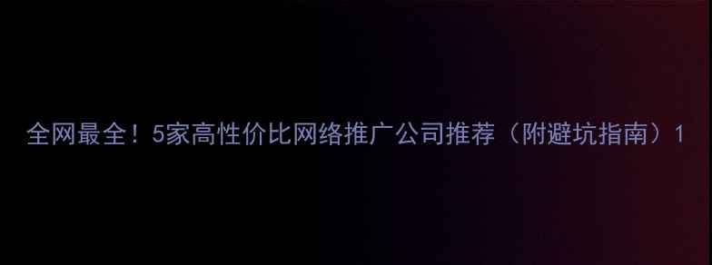 图片 全网最全！5家高性价比网络推广公司推荐（附避坑指南）1