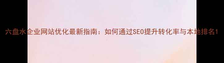 图片 六盘水企业网站优化最新指南：如何通过SEO提升转化率与本地排名1