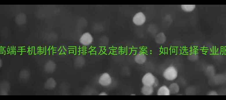 图片 北京高端手机制作公司排名及定制方案：如何选择专业服务商