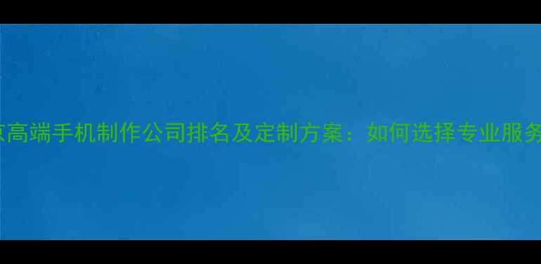 图片 北京高端手机制作公司排名及定制方案：如何选择专业服务商2