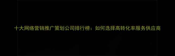 图片 十大网络营销推广策划公司排行榜：如何选择高转化率服务供应商