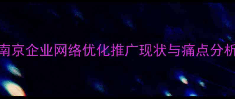 图片 南京企业网络优化推广现状与痛点分析