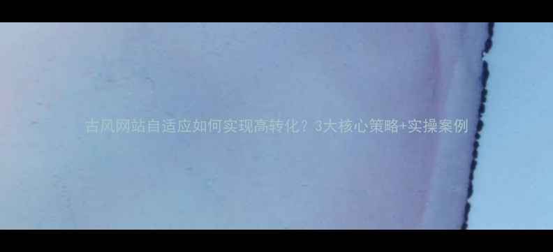 图片 古风网站自适应如何实现高转化？3大核心策略+实操案例