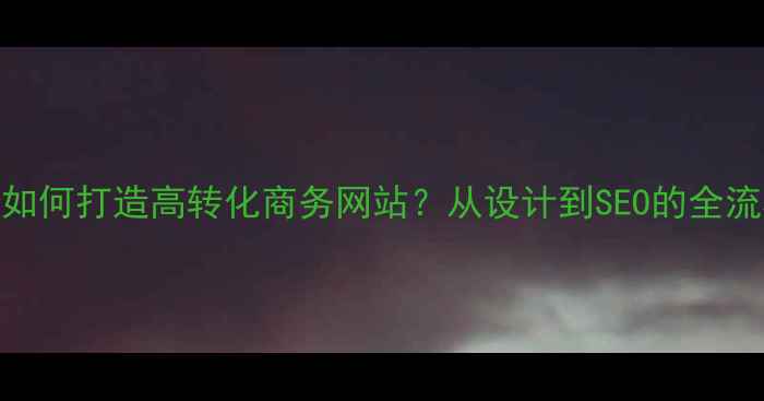 图片 大学生团队如何打造高转化商务网站？从设计到SEO的全流程实操指南