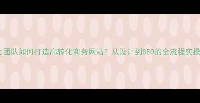 图片 大学生团队如何打造高转化商务网站？从设计到SEO的全流程实操指南2