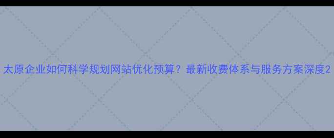 图片 太原企业如何科学规划网站优化预算？最新收费体系与服务方案深度2