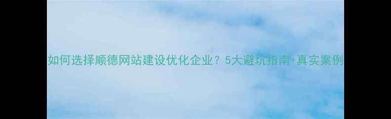 图片 如何选择顺德网站建设优化企业？5大避坑指南+真实案例