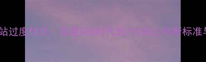 图片 如何避免网站过度优化：百度SEO时代的7大核心判断标准与优化指南1