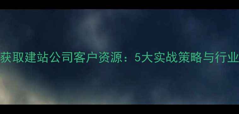 图片 如何高效获取建站公司客户资源：5大实战策略与行业案例分析
