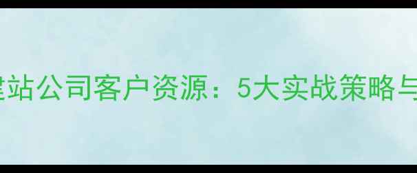 图片 如何高效获取建站公司客户资源：5大实战策略与行业案例分析1