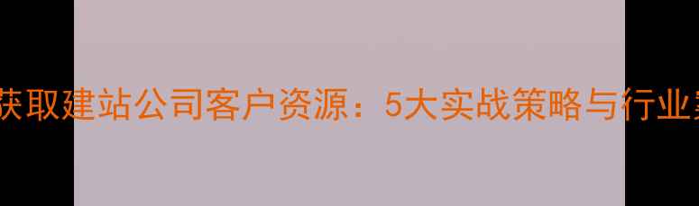 图片 如何高效获取建站公司客户资源：5大实战策略与行业案例分析2