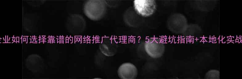 图片 威海本地企业如何选择靠谱的网络推广代理商？5大避坑指南+本地化实战经验分享1