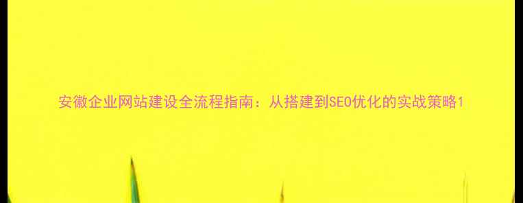 图片 安徽企业网站建设全流程指南：从搭建到SEO优化的实战策略1