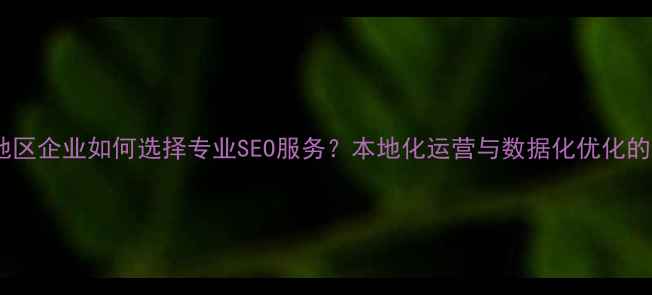 图片 安徽地区企业如何选择专业SEO服务？本地化运营与数据化优化的深度1