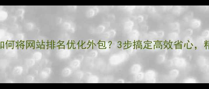图片 实战指南如何将网站排名优化外包？3步搞定高效省心，精准获客！