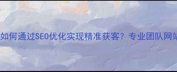 图片 尉氏本地企业如何通过SEO优化实现精准获客？专业团队网站优化全流程1