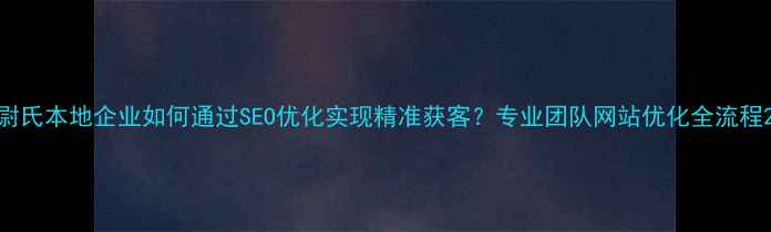 图片 尉氏本地企业如何通过SEO优化实现精准获客？专业团队网站优化全流程2