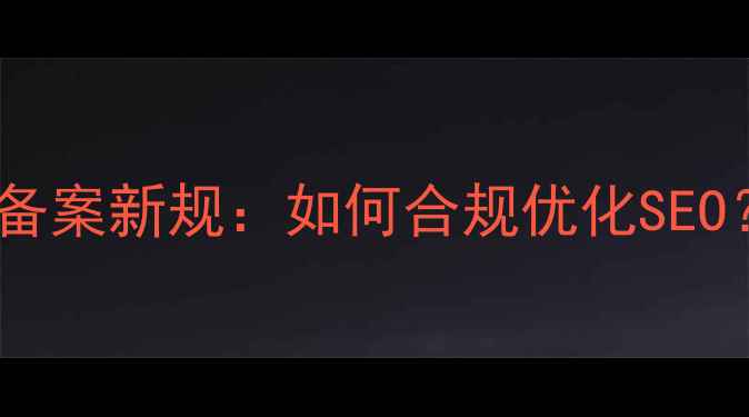 图片 工信部查网站备案新规：如何合规优化SEO？5大避坑指南