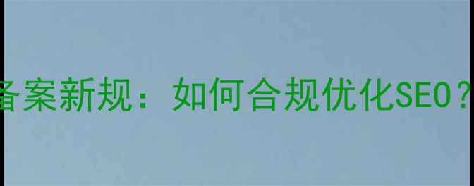 图片 工信部查网站备案新规：如何合规优化SEO？5大避坑指南2