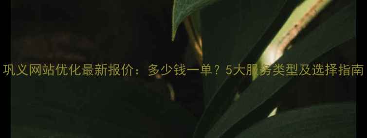图片 巩义网站优化最新报价：多少钱一单？5大服务类型及选择指南