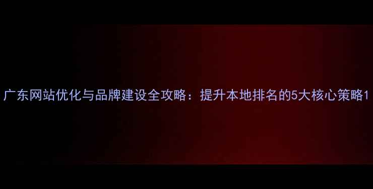 图片 广东网站优化与品牌建设全攻略：提升本地排名的5大核心策略1