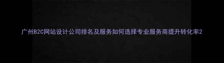 图片 广州B2C网站设计公司排名及服务如何选择专业服务商提升转化率2