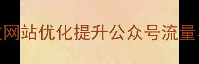 图片 微信公众号SEO优化指南：如何通过网站优化提升公众号流量与转化（含实操案例与数据验证）1