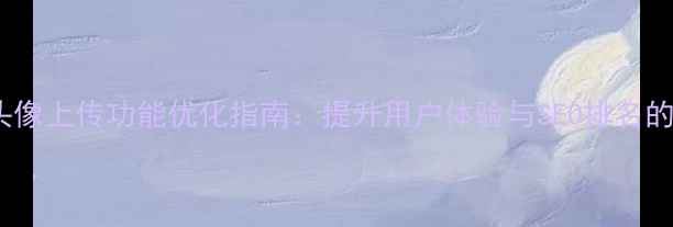 图片 手机网页头像上传功能优化指南：提升用户体验与SEO排名的完整方案1