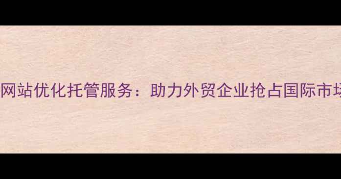 图片 无棣英文网站优化托管服务：助力外贸企业抢占国际市场新机遇1