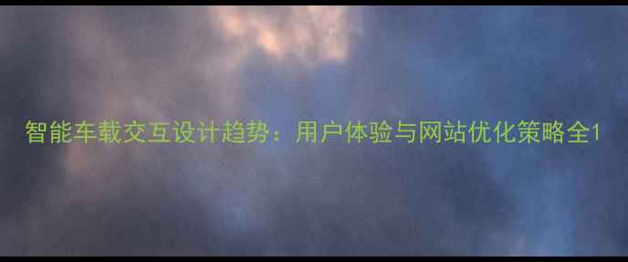 图片 智能车载交互设计趋势：用户体验与网站优化策略全1