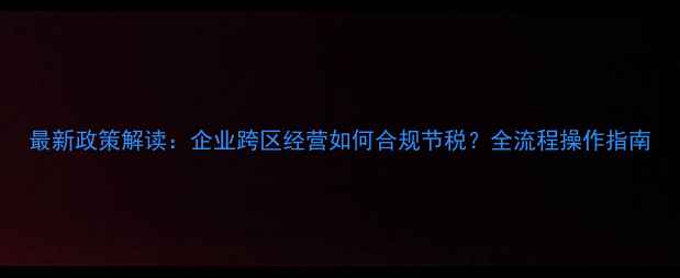 图片 最新政策解读：企业跨区经营如何合规节税？全流程操作指南
