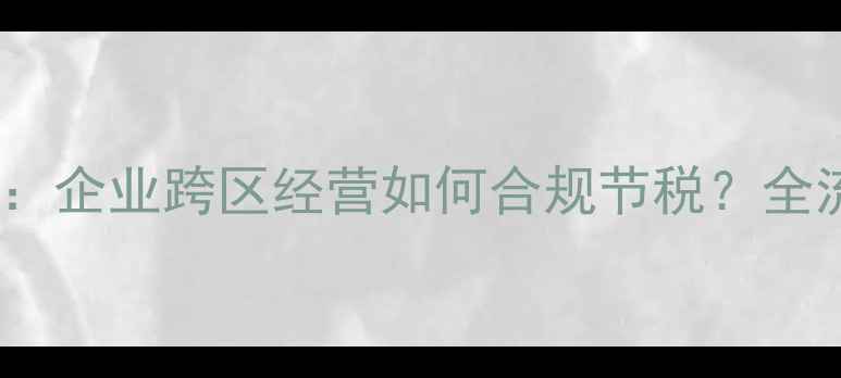 图片 最新政策解读：企业跨区经营如何合规节税？全流程操作指南2