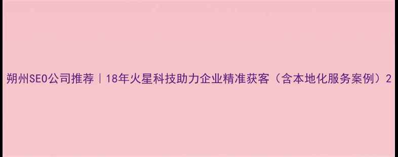 图片 朔州SEO公司推荐｜18年火星科技助力企业精准获客（含本地化服务案例）2