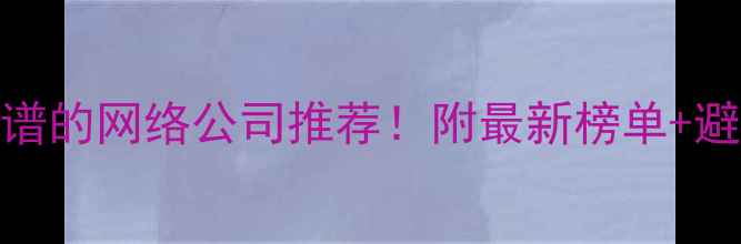 图片 武汉靠谱的网络公司推荐！附最新榜单+避坑指南