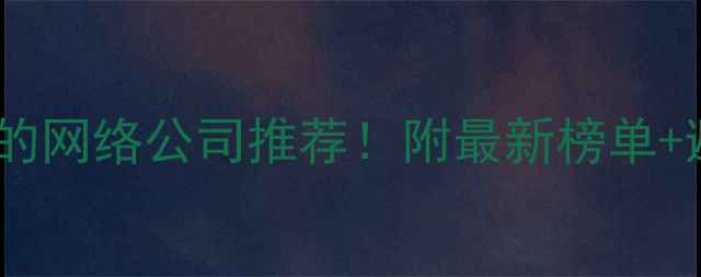 图片 武汉靠谱的网络公司推荐！附最新榜单+避坑指南1