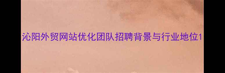 图片 沁阳外贸网站优化团队招聘背景与行业地位1