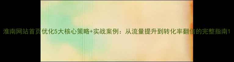 图片 淮南网站首页优化5大核心策略+实战案例：从流量提升到转化率翻倍的完整指南1